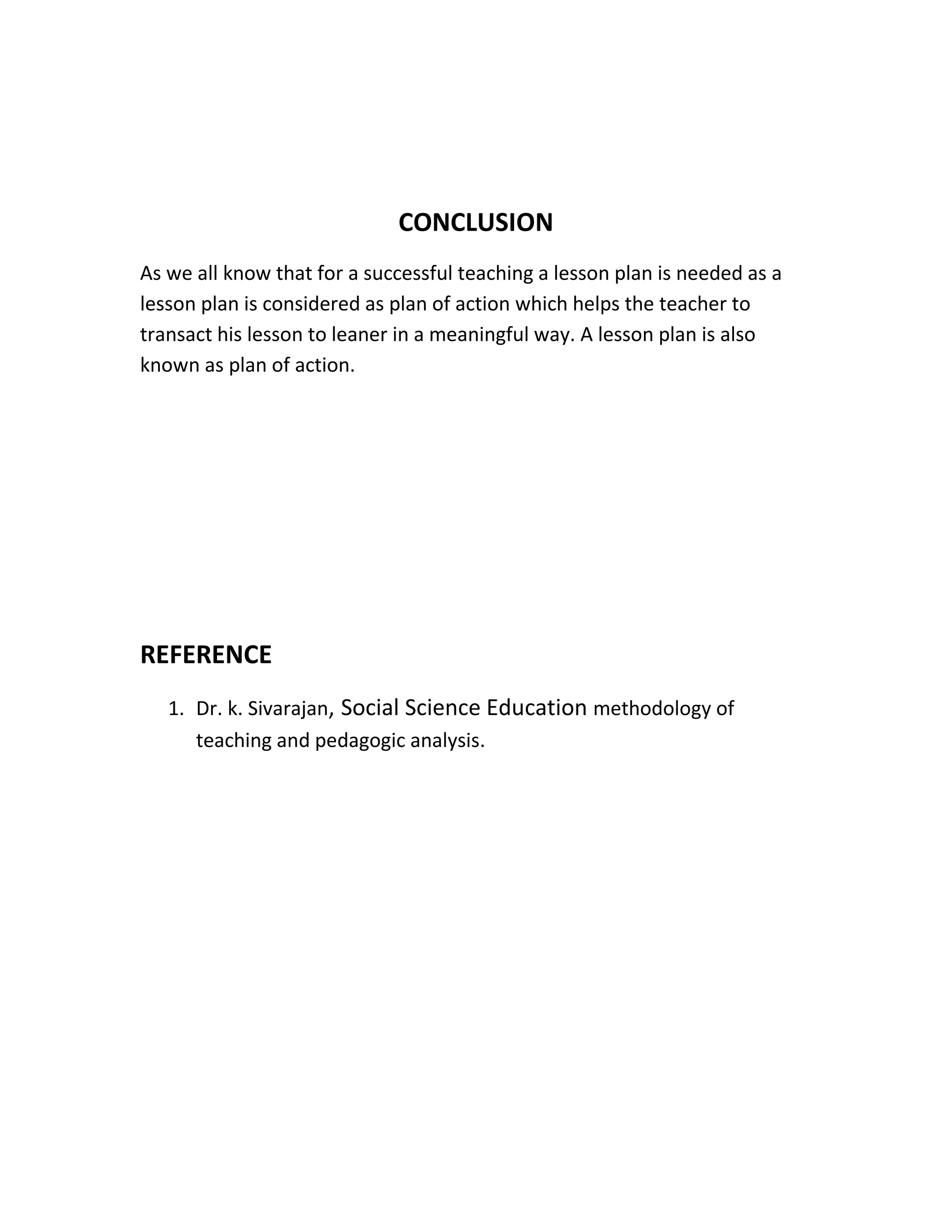 CONCLUSION 
As we all know that for a successful teaching a lesson plan is needed as a 
lesson plan is considered as plan of action which helps the teacher to 
transact his lesson to leaner in a meaningful way. A lesson plan is also 
known as plan of action. 
REFERENCE 
1. Dr. k. Sivarajan, Social Science Education methodology of 
teaching and pedagogic analysis. 
 