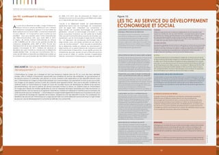 5352 53
Rapport 2012 sur les progrès en Afrique
Les TIC continuent à dépasser les
attentes
Au cours de la décennie écoulée, l’usage d’Internet en
Afrique s’est accru de plus de 2000 pour cent. L’Afrique
sub-saharienne a progressé en passant d’un seul câble de
fibres optiques sous la mer en 2000 – connectant seulement
un pays, Djibouti – à 12 aujourd’hui, avec 6 autres qui sont
planifiés68
. Avec pour résultat, selon l’Union Internationale
des Télécommunications (UIT), que, entre 2005 et 2010,
la largeur de bande Internet internationale en Afrique
a été multipliée par 20, avec la plus grande poussée de
croissance enregistrée entre 2009 et 2010. Encore plus
impressionnant est le taux auquel les télécommunications
mobiles s’accroissent. En 2011, l’Afrique est devenue le
deuxième plus gros marché au monde pour la téléphonie
mobile derrière l’Asie – et celui qui s’accroît le plus vite. Il y
a plus de 500 millions d’abonnés aux téléphones mobiles sur
le continent, plus que le double des 246 millions d’abonnés
en 2008. D’ici 2015, plus de personnes en Afrique sub-
saharienne auront accès aux réseaux de téléphonie mobile
qu’à l’électricité dans leur maison69
.
L’accès à la téléphonie mobile est particulièrement
significative parce que ses avantages, en comparaison
avec les lignes fixes, s’étendent aux connections à
large bande. Les nouvelles technologies de quatrième
génération, incluant la technologie d’évolution à long
terme (Long-Term Evolution), qui fait partie de la famille
GSM, peuvent transmettre beaucoup plus de données, plus
rapidement, que les technologies à large bande actuelles
3G – et dépassent de nombreuses technologies fixes à
large bande, avec une simple architecture qui réduit les
coûts de fonctionnement70
. Étant donnée la pénétration
de la téléphonie mobile en Afrique, les abonnements à
large bande ont un grand espace de croissance à partir
de la base basse d’aujourd’hui, ce qui signifie qu’avec les
smartphones de base, de plus en plus d’Africains pourront
avoir accès et utiliser un certains nombre d’applications
Internet, notamment l’informatique en nuage (Encadré 8).
Encadré 8 : Est-ce que l’informatique en nuage peut servir le
développement ?
L’informatique en nuage, qui a émergé en tant que tendance majeure dans les TIC au cours des deux dernières
années, offre à l’Afrique d’importantes opportunités pour améliorer les services des entreprises, du gouvernement et
les services sociaux. En particulier, cela permet un accès universel à des applications et des dispositifs Internet à bas
prix. L’informatique en nuage a d’abord été destinée aux consommateurs, leur permettant d’avoir accès aux e-mails,
aux images et aux réseaux sociaux à partir de n’importe quel appareil Internet. Alors que la sécurité s’améliorait, les
systèmes basés sur l’informatique en nuage ont fourni de nouvelles façons de développer les affaires et les services
gouvernementaux, tels que le système de services bancaires M-Pesa au Kenya. Un système basé sur l’informatique
en nuage peut réduire de manière significative le coût et l’expertise technique nécessaire pour faire fonctionner un
appareil Internet, dans la mesure où le logiciel et l’essentiel du matériel sont déployés et maintenus par le fournisseur de
systèmes plutôt que par l’entreprise71
. L’informatique en nuage transfert également le besoin pour la puissance de calcul
et la capacité de stockage de l’appareil vers le réseau, abaissant le coût des dispositifs d’accès. Par conséquent, les
bénéfices des services de l’informatique en nuage peuvent être tout particulièrement prononcés lorsqu’il s’agit d’aider
les pays en voie de développement à surmonter les défis liés à la connectivité.
Source:APP2012.
Les TIC au service du développement
économique et social
Figure 15:
Améliorer la responsabilisation sociale
et{MQ}la prestation de services
En facilitant l’accès à l’information, en réduisant
son coût et en améliorant sa qualité, favorisent
la croissance économique et le progrès social
en transformant totalement des secteurs tels la
banque, l’agriculture, l’éducation et la santé. Sont
également de plus en plus utilisées pour améliorer
la prestation de services, la responsabilité sociale,
la transparence et la gouvernance.
HUDUMA
Différents organismes de surveillance indépendants se sont associés à des
experts en matière de afin de créer HUDUMA, une plate-forme web et mobile
qui permet aux citoyens de faire pression sur les autorités afin d’obtenir une
plus grande responsabilité sociale et des services de meilleure qualité en
transmettant leurs doléances directement par SMS ou par messagerie vocale
ou vidéo afin que des solutions soient trouvées.
Ghana Decides
Des élections générales doivent se tenir en décembre au Ghana et pour la première
fois de son histoire, le pays a mis en place un système d’inscription biométrique des
électeurs. Pour faire connaître ce système, corriger les idées fausses et augmenter
l’intérêt de l’ensemble de la population pour ces élections, Ghana Decides, un
projet entièrement apolitique, s’est tourné vers les médias sociaux.
Développer les services bancaires mobiles
En Afrique, de nombreuses personnes n’ont pas accès
aux services financiers traditionnels. Mais grâce au
développement rapide de la téléphonie mobile sur
ce continent, la technologie mobile est considérée
comme un excellent moyen de fournir ce type de
services aux personnes qui n’y ont pas accès. Les
services bancaires mobiles sans agence permettent
aux ménages d’épargner, de payer leurs factures et
transférer des fonds grâce à leur téléphone mobile.
M-PESA
L’une des réussites les plus commentées en matière de en Afrique est sans doute
M-Pesa, le service de transfert d’argent sur mobile de Safaricom, au Kenya. En effet,
en 2006, seuls 19 % des 35 millions d’habitants du Kenya disposaient d’un compte
bancaire. Au cours des cinq ans qui ont suivi le lancement de M-Pesa en 2007, plus
de 40 % des Kenyans ont utilisé ce service., On estime à 7 milliards (soit 20 % du PIB
du Kenya) le montant des transferts réalisés en 2010 via M-Pesa. Selon le rapport
2011 de Standard Bank, les revenus des ménages ruraux du Kenya ont augmenté
de 5 à 30 % depuis qu’ils utilisent les services bancaires sur mobile.
Permettre aux agriculteurs d'interagir
avec les informations liées au marché
Les agriculteurs africains sont confrontés au quotidien
à de nombreuses difficultés, dont bon nombre sont
aggravées par les changements climatiques. Toujours
pleins de ressources, de nombreux agriculteurs ont
pris le parti d’utiliser les technologies de l'information
et de la communication pour améliorer leur
productivité en accédant, quand ils en ont besoin, à
des informations complètes concernant l’agriculture.
Indice eSoko sur le prix des récoltes
L’indice eSoko sur le prix des récoltes (EGCI) est un indice indiquant en temps
réel les prix du marché sur la base de données relatives aux matières premières
physiques. Cet indice publié chaque semaine par la société eSoko indique les
prix pratiqués sur les marchés de la vente en gros et au détail et permet aux
consommateurs de connaître en temps réel les prix des produits agricoles sous
forme de SMS.
Améliorer l'accès à l'apprentissage
Dans le secteur de l'éducation, les technologies
de l'information et de la communication peuvent
faciliter l'accès à l’apprentissage pour tous, favoriser
l'équité, améliorer la qualité de l'apprentissage et
l'enseignement, permettre le perfectionnement
professionnel des enseignants et favoriser une gestion,
une gouvernance et une administration plus efficaces
du secteur éducatif. Les technologies de l'information
et de la communication permettent également
aux professionnels de l'enseignement de se mettre
au niveau des établissements d'enseignement
traditionnels en limitant l’impact de l’éloignement
géographique tout en réduisant frais généraux
et exigences logistiques, offrant ainsi un accès
généralisé et peu coûteux à l’information.
Le projet e-Schools du NEPAD
Le projet e-Schools du NEPAD est une initiative continentale rassemblant
différents pays et différents parties prenant qui vise à enseigner les
technologies de l'information et de la communication aux jeunes Africains
dans les écoles primaires et secondaires et à utiliser ces technologies pour
améliorer l’enseignement proposé dans ces établissements. Ce projet a pour
but de fournir aux jeunes diplômés des établissements scolaires africains les
compétences dont ils auront besoin pour devenir de véritables acteurs au sein
d’une société de l'information désormais mondialisée.
Renforcer les systèmes de santé
Selon la Banque mondiale, les technologies de
l'information et de la communication pourraient bien
« changer la donne » en matière de santé en Afrique
en élargissant l’offre de fournitures et d'équipements
médicaux, en augmentant le nombreux de
professionnels de santé qualifiés, et en améliorant
les infrastructures médicales et la communication
entre zones rurale et urbaines. Les technologies
de l'information et de la communication facilitent
également les actions de sensibilisation menées auprès
des communautés et les populations concernant la
prévention et le traitement des maladies.
mPedigree
mPedigree est une plate-forme qui combine technologie mobile et informatique
dématérialisée (cloud computing) afin de lutter contre la contrefaçon de
médicaments en fournissant un accès gratuit à un système de vérification
instantanée de la qualité des médicaments par SMS en Afrique et en Asie du Sud.
Pesinet
Pesinet est un système qui combine ressources locales et technologie mobile afin
d’améliorer les soins apportés aux patients et réduire la mortalité infantile au Mali.
 