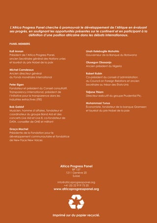 Africa Progress Panel
BP 157
1211 Genève 20
Suisse
info@africaprogresspanel.org
+41 (0) 22 919 75 20
www.africaprogresspanel.org
PANEL MEMBERS
Kofi Annan
Président de l’Africa Progress Panel,
ancien Secrétaire général des Nations unies
et lauréat du prix Nobel de la paix
Michel Camdessus
Ancien directeur général
du Fonds monétaire international
Peter Eigen
Fondateur et président du Conseil consultatif,
Transparency International, président de
l’Initiative pour la transparence dans les
industries extractives (ITIE)
Bob Geldof
Musicien, homme d’affaires, fondateur et
coordinateur du groupe Band Aid et des
concerts Live Aid et Live 8, co-fondateur de
DATA, conseiller de ONE et militant
Graça Machel
Présidente de la Fondation pour le
développement communautaire et fondatrice
de New Face New Voices
Linah Kelebogile Mohohlo
Gouverneur de la Banque du Botswana
Olusegun Obasanjo
Ancien président du Nigeria
Robert Rubin
Co-président du conseil d’administration
du Council on Foreign Relations et ancien
Secrétaire au trésor des États-Unis
Tidjane Thiam
Directeur exécutif du groupe Prudential Plc.
Muhammad Yunus
Économiste, fondateur de la banque Grameen
et lauréat du prix Nobel de la paix
L’Africa Progress Panel cherche à promouvoir le développement de l’Afrique en évaluant
ses progrès, en soulignant les opportunités présentes sur le continent et en participant à la
définition d’une position africaine dans les débats internationaux.
Imprimé sur du papier recyclé.
 