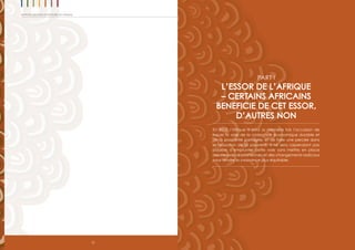 12
Rapport 2012 sur les progrès en Afrique
PART I
L’ESSOR DE L’AFRIQUE
– CERTAINS AFRICAINS
BENEFICIE DE CET ESSOR,
D’AUTRES NON
En 2012, l’Afrique a pour la première fois l’occasion de
tracer la voie de la croissance économique durable et
de la prospérité partagée, et de faire une percée dans
la réduction de la pauvreté. Il ne sera cependant pas
possible d’emprunter cette voie sans mettre en place
des mesures draconiennes et des changements radicaux
pour rendre la croissance plus équitable.
 