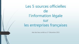 Les 5 sources officielles
de
l’information légale
sur
les entreprises françaises
état des lieux arrêté au 1er Décembre 2015
 