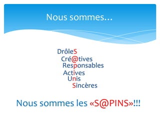 Nous sommes…


        DrôleS
         Cré@tives
         Responsables
          Actives
           Unis
             Sincères

Nous sommes les «S@PINS»!!!
 