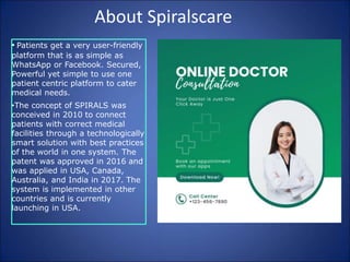 About Spiralscare
• Patients get a very user-friendly
platform that is as simple as
WhatsApp or Facebook. Secured,
Powerful yet simple to use one
patient centric platform to cater
medical needs.
•The concept of SPIRALS was
conceived in 2010 to connect
patients with correct medical
facilities through a technologically
smart solution with best practices
of the world in one system. The
patent was approved in 2016 and
was applied in USA, Canada,
Australia, and India in 2017. The
system is implemented in other
countries and is currently
launching in USA.
 