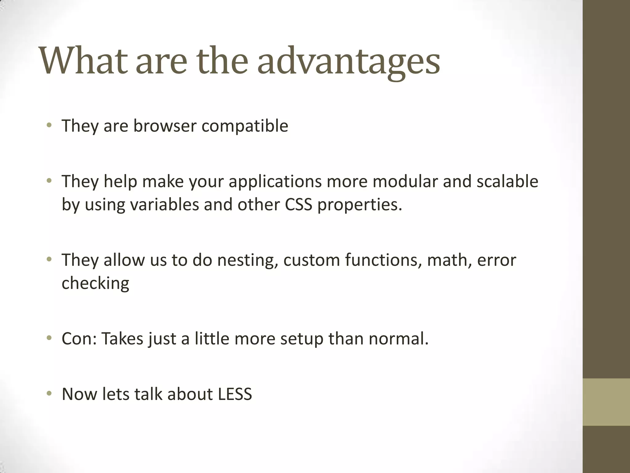 What are the advantages
• They are browser compatible
• They help make your applications more modular and scalable
by using variables and other CSS properties.
• They allow us to do nesting, custom functions, math, error
checking
• Con: Takes just a little more setup than normal.
• Now lets talk about LESS

 