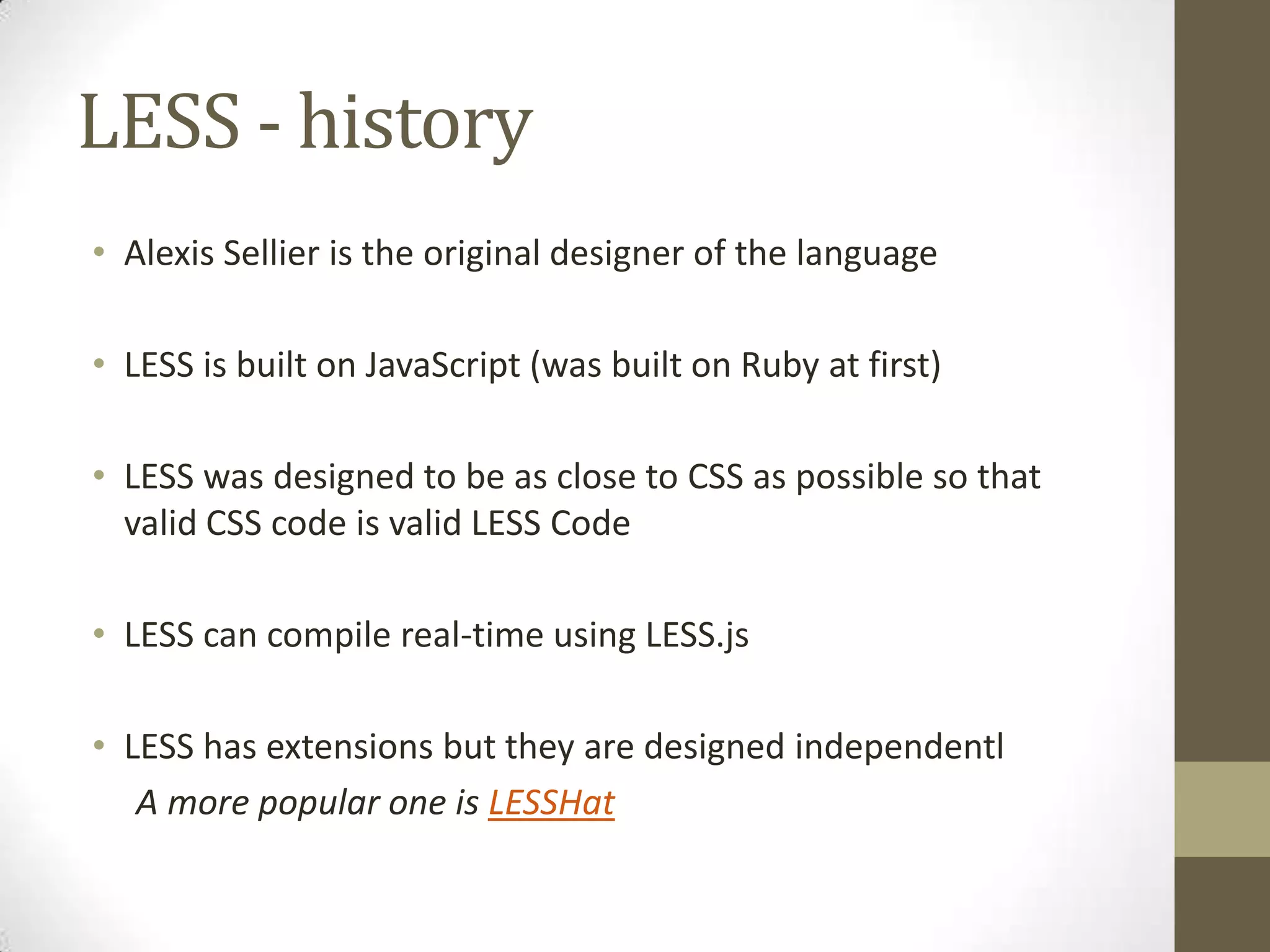 LESS - history
• Alexis Sellier is the original designer of the language
• LESS is built on JavaScript (was built on Ruby at first)
• LESS was designed to be as close to CSS as possible so that
valid CSS code is valid LESS Code
• LESS can compile real-time using LESS.js
• LESS has extensions but they are designed independentl
A more popular one is LESSHat

 