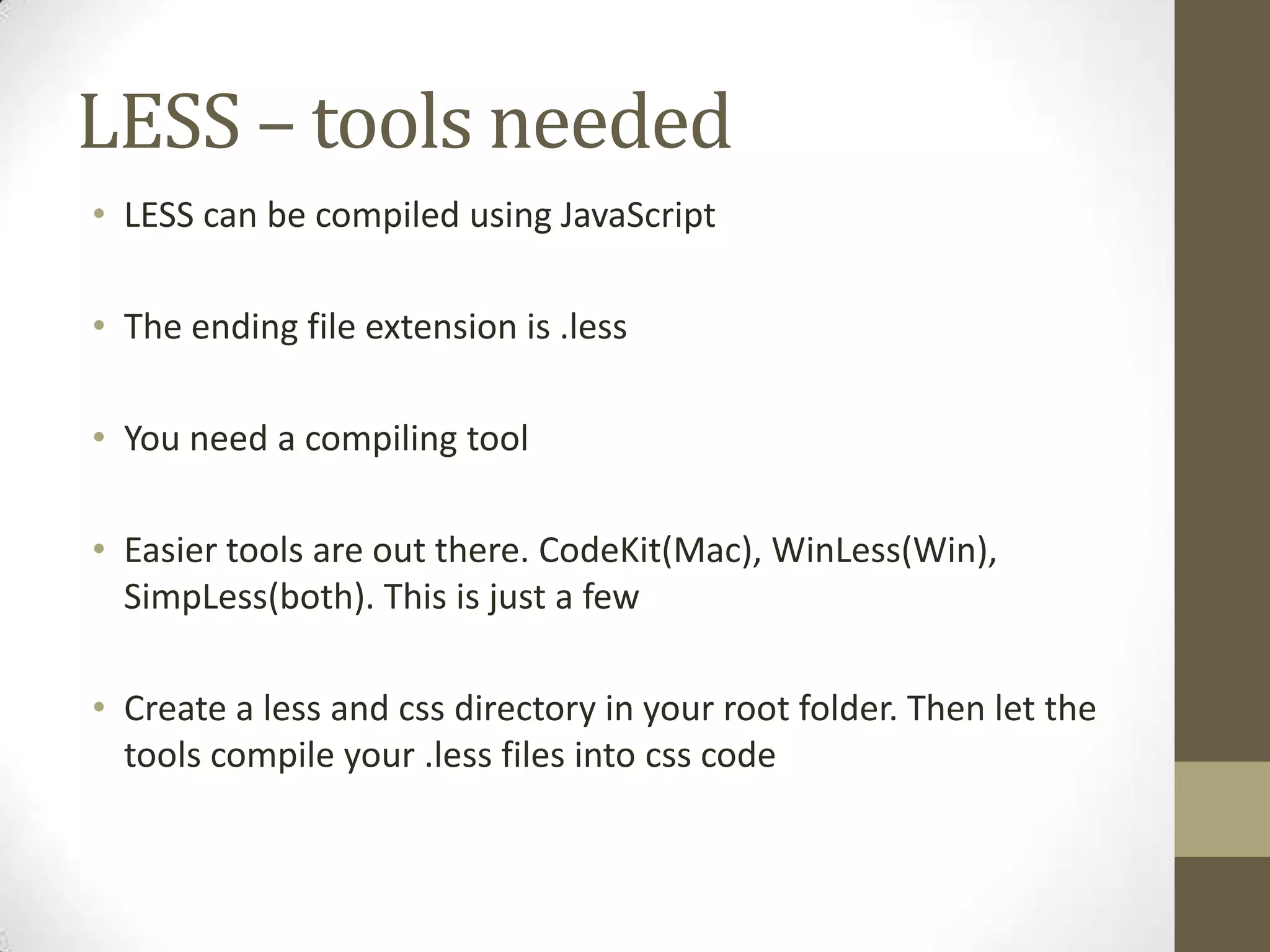LESS – tools needed
• LESS can be compiled using JavaScript

• The ending file extension is .less
• You need a compiling tool

• Easier tools are out there. CodeKit(Mac), WinLess(Win),
SimpLess(both). This is just a few
• Create a less and css directory in your root folder. Then let the
tools compile your .less files into css code

 
