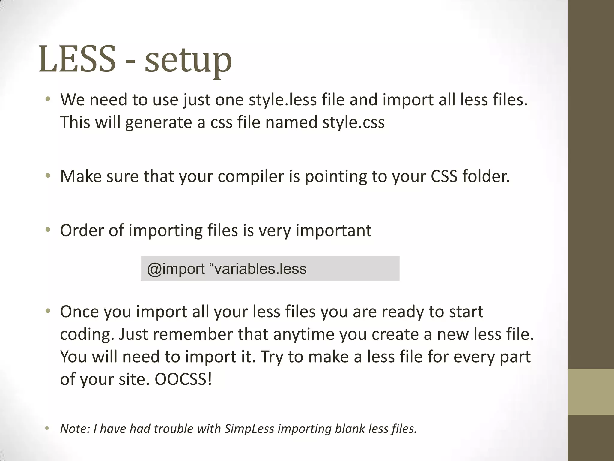 LESS - setup
• We need to use just one style.less file and import all less files.
This will generate a css file named style.css
• Make sure that your compiler is pointing to your CSS folder.

• Order of importing files is very important
@import “variables.less

• Once you import all your less files you are ready to start
coding. Just remember that anytime you create a new less file.
You will need to import it. Try to make a less file for every part
of your site. OOCSS!
• Note: I have had trouble with SimpLess importing blank less files.

 