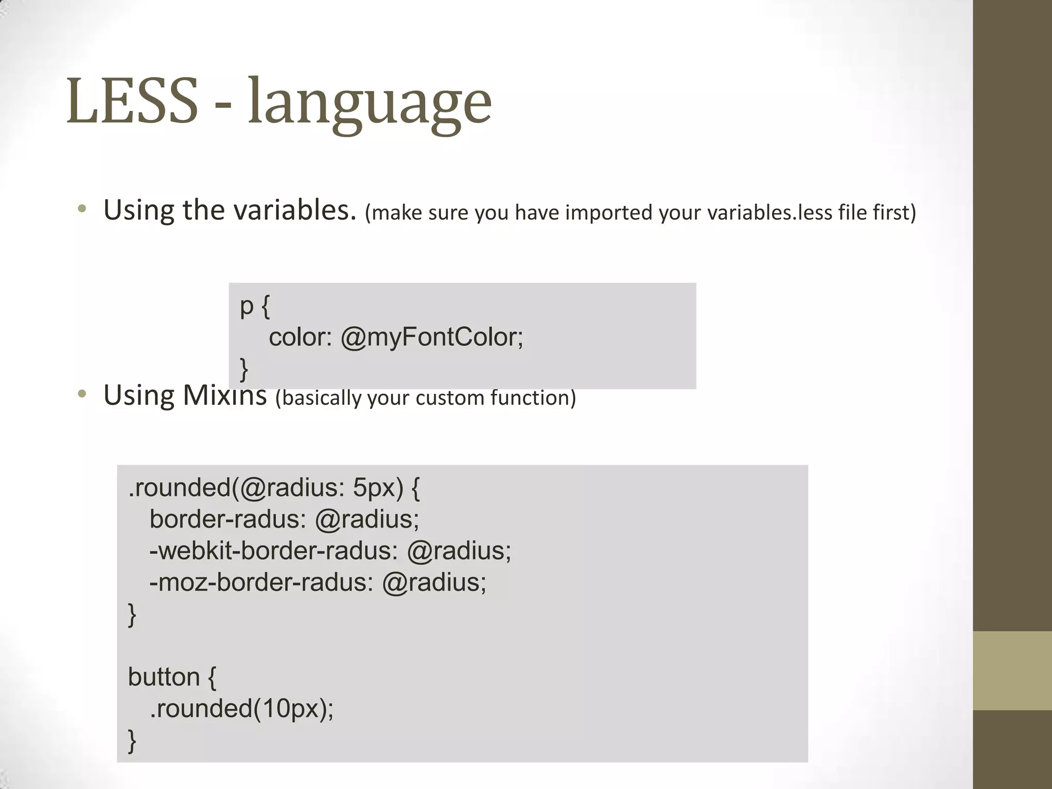 LESS - language
• Using the variables. (make sure you have imported your variables.less file first)
p{
color: @myFontColor;
}

• Using Mixins (basically your custom function)
.rounded(@radius: 5px) {
border-radus: @radius;
-webkit-border-radus: @radius;
-moz-border-radus: @radius;
}
button {
.rounded(10px);
}

 