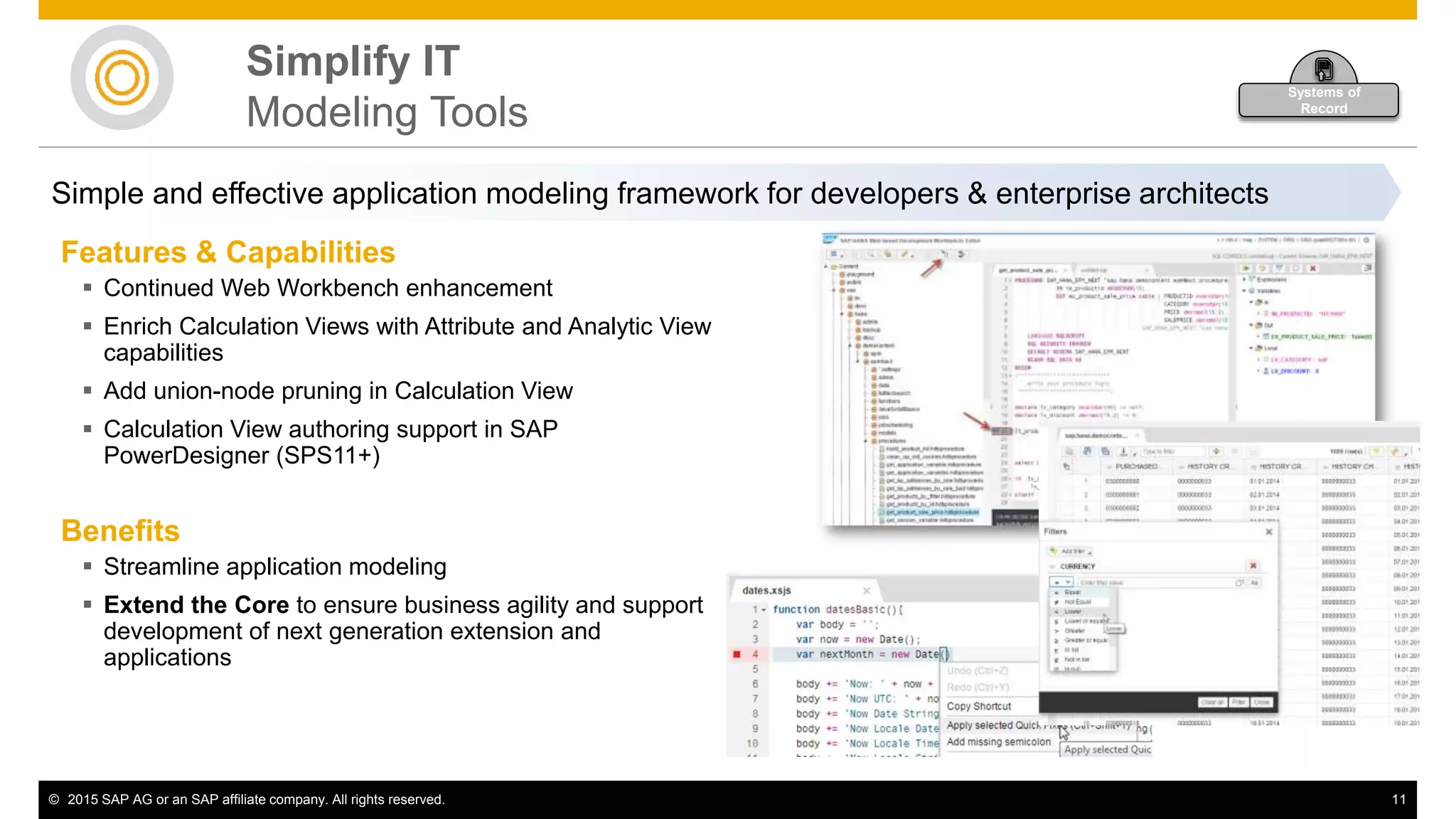 © 2015 SAP AG or an SAP affiliate company. All rights reserved. 11
Simplify IT
Modeling Tools
Features & Capabilities
 Continued Web Workbench enhancement
 Enrich Calculation Views with Attribute and Analytic View
capabilities
 Add union-node pruning in Calculation View
 Calculation View authoring support in SAP
PowerDesigner (SPS11+)
Benefits
 Streamline application modeling
 Extend the Core to ensure business agility and support
development of next generation extension and
applications
Simple and effective application modeling framework for developers & enterprise architects
Systems of
Record
 