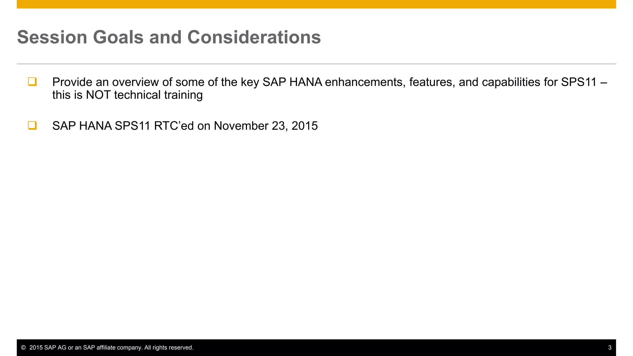 © 2015 SAP AG or an SAP affiliate company. All rights reserved. 3
Session Goals and Considerations
 Provide an overview of some of the key SAP HANA enhancements, features, and capabilities for SPS11 –
this is NOT technical training
 SAP HANA SPS11 RTC’ed on November 23, 2015
 