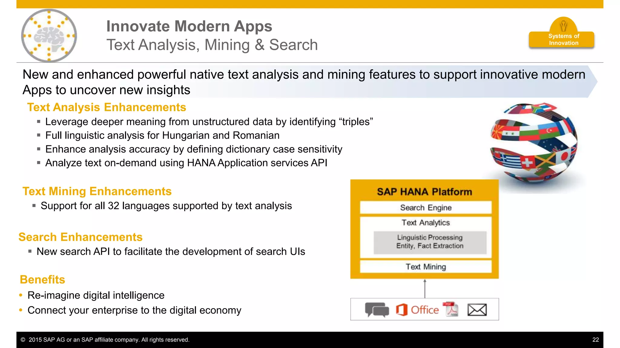 © 2015 SAP AG or an SAP affiliate company. All rights reserved. 22
Innovate Modern Apps
Text Analysis, Mining & Search
New and enhanced powerful native text analysis and mining features to support innovative modern
Apps to uncover new insights
Text Analysis Enhancements
 Leverage deeper meaning from unstructured data by identifying “triples”
 Full linguistic analysis for Hungarian and Romanian
 Enhance analysis accuracy by defining dictionary case sensitivity
 Analyze text on-demand using HANA Application services API
Text Mining Enhancements
 Support for all 32 languages supported by text analysis
Search Enhancements
 New search API to facilitate the development of search UIs
Benefits
 Re-imagine digital intelligence
 Connect your enterprise to the digital economy
Systems of
Innovation
 