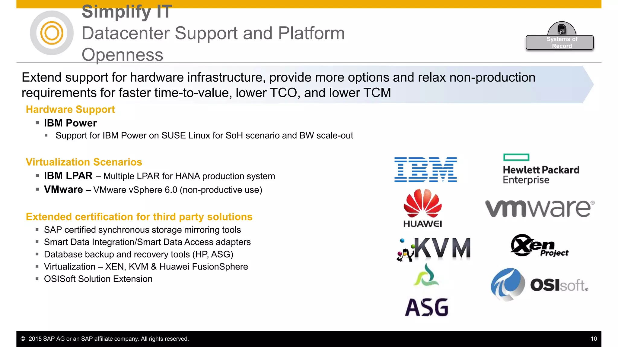 © 2015 SAP AG or an SAP affiliate company. All rights reserved. 10
Extend support for hardware infrastructure, provide more options and relax non-production
requirements for faster time-to-value, lower TCO, and lower TCM
Hardware Support
 IBM Power
 Support for IBM Power on SUSE Linux for SoH scenario and BW scale-out
Virtualization Scenarios
 IBM LPAR – Multiple LPAR for HANA production system
 VMware – VMware vSphere 6.0 (non-productive use)
Extended certification for third party solutions
 SAP certified synchronous storage mirroring tools
 Smart Data Integration/Smart Data Access adapters
 Database backup and recovery tools (HP, ASG)
 Virtualization – XEN, KVM & Huawei FusionSphere
 OSISoft Solution Extension
Simplify IT
Datacenter Support and Platform
Openness
Systems of
Record
 