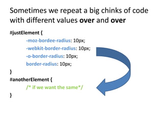 Sometimes we repeat a big chinks of code
with different values over and over
#justElement {
       -moz-bordee-radius: 10px;
       -webkit-border-radius: 10px;
       -o-border-radius: 10px;
       border-radius: 10px;
}
#anotherElement {
       /* if we want the same*/
}
 