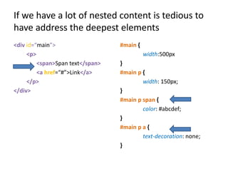 If we have a lot of nested content is tedious to
have address the deepest elements
<div id=“main”>                   #main {
     <p>                                    width:500px
         <span>Span text</span>   }
         <a href=“#”>Link</a>     #main p {
     </p>                                 width: 150px;
</div>                            }
                                  #main p span {
                                          color: #abcdef;
                                  }
                                  #main p a {
                                          text-decoration: none;
                                  }
 