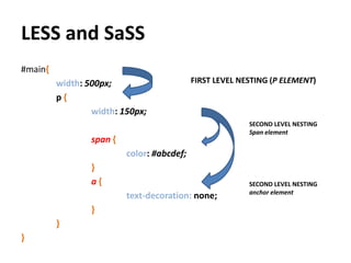LESS and SaSS
#main{
         width: 500px;                      FIRST LEVEL NESTING (P ELEMENT)
         p{
                 width: 150px;
                                                          SECOND LEVEL NESTING
                                                          Span element
                 span {
                          color: #abcdef;
                 }
                 a{                                       SECOND LEVEL NESTING
                                                          anchor element
                          text-decoration: none;
                 }
         }
}
 