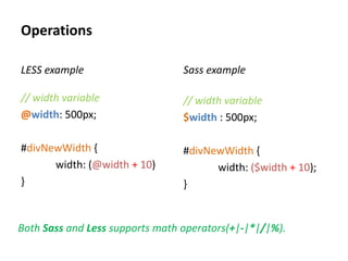 Operations

LESS example                     Sass example

// width variable                // width variable
@width: 500px;                   $width : 500px;

#divNewWidth {                   #divNewWidth {
      width: (@width + 10)             width: ($width + 10);
}                                }


Both Sass and Less supports math operators(+|-|*|/|%).
 