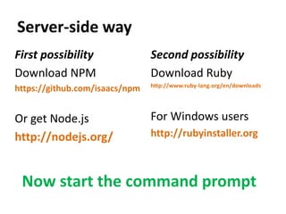 Server-side way
First possibility               Second possibility
Download NPM                    Download Ruby
                                http://www.ruby-lang.org/en/downloads
https://github.com/isaacs/npm


Or get Node.js                  For Windows users
http://nodejs.org/              http://rubyinstaller.org



 Now start the command prompt
 