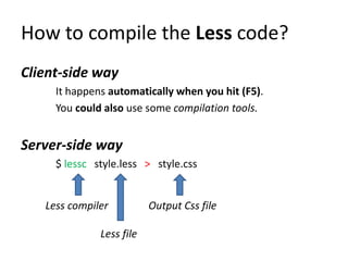How to compile the Less code?
Client-side way
     It happens automatically when you hit (F5).
     You could also use some compilation tools.


Server-side way
     $ lessc style.less > style.css


   Less compiler          Output Css file

              Less file
 