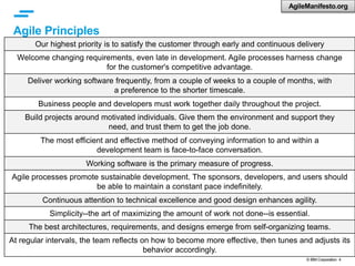 © IBM Corporation 4
Agile Principles
Our highest priority is to satisfy the customer through early and continuous delivery
Welcome changing requirements, even late in development. Agile processes harness change
for the customer's competitive advantage.
Deliver working software frequently, from a couple of weeks to a couple of months, with
a preference to the shorter timescale.
Business people and developers must work together daily throughout the project.
Build projects around motivated individuals. Give them the environment and support they
need, and trust them to get the job done.
The most efficient and effective method of conveying information to and within a
development team is face-to-face conversation.
Working software is the primary measure of progress.
Agile processes promote sustainable development. The sponsors, developers, and users should
be able to maintain a constant pace indefinitely.
Continuous attention to technical excellence and good design enhances agility.
Simplicity--the art of maximizing the amount of work not done--is essential.
The best architectures, requirements, and designs emerge from self-organizing teams.
At regular intervals, the team reflects on how to become more effective, then tunes and adjusts its
behavior accordingly.
AgileManifesto.org
 