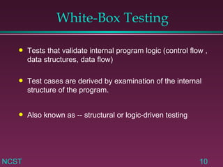 White-Box Testing Tests that validate internal program logic (control flow , data structures, data flow) Test cases are derived by examination of the internal structure of the program. Also known as -- structural or logic-driven testing 