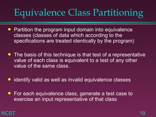 Equivalence Class Partitioning Partition the program input domain into equivalence classes (classes of data which according to the specifications are treated identically by the program) The basis of this technique is that test of a representative value of each class is equivalent to a test of any other value of the same class. identify valid as well as invalid equivalence classes For each equivalence class, generate a test case to exercise an input representative of that class 