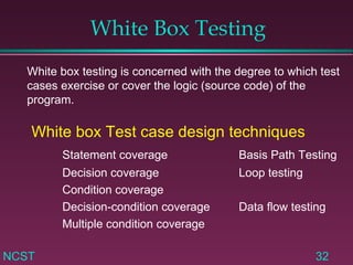White Box Testing White box testing is concerned with the degree to which test cases exercise or cover the logic (source code) of the program. White box Test case design techniques Statement coverage Basis Path Testing Decision coverage Loop testing Condition coverage Decision-condition coverage Data flow testing Multiple condition coverage 