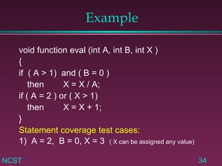 Example void function eval (int A, int B, int X ) { if  ( A > 1)  and ( B = 0 ) then X = X / A; if ( A = 2 ) or ( X > 1) then  X = X + 1; } Statement coverage test cases: 1)  A = 2,  B = 0, X = 3  ( X can be assigned any value) 