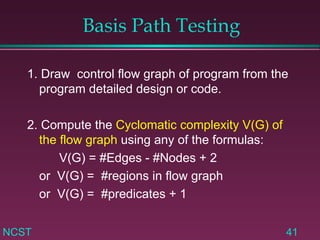 Basis Path Testing 1. Draw  control flow graph of program from the program detailed design or code. 2. Compute the  Cyclomatic complexity V(G) of the flow graph  using any of the formulas: V(G) = #Edges - #Nodes + 2 or  V(G) =  #regions in flow graph or  V(G) =  #predicates + 1 