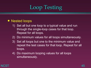 Loop Testing Nested loops 1) Set all but one loop to a typical value and run  through the single-loop cases for that loop.  Repeat for all loops. 2) Do minimum values for all loops simultaneously. 3)  Set all loops but one to the minimum value and  repeat the test cases for that loop. Repeat for all  loops. 4)  Do maximum looping values for all loops  simultaneously. 