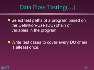 Data Flow Testing( … ) Select test paths of a program based on the Definition-Use (DU) chain of variables in the program. Write test cases to cover every DU chain is atleast once. 
