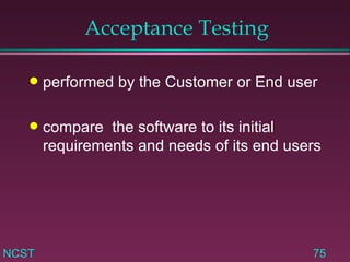Acceptance Testing performed by the Customer or End user compare  the software to its initial requirements and needs of its end users 