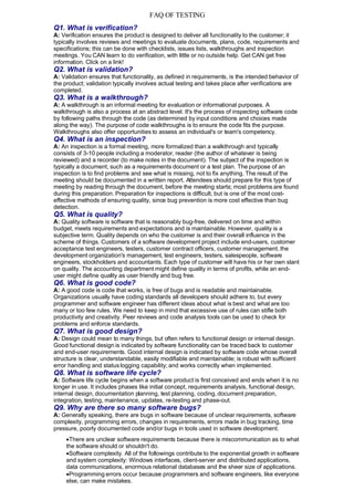 FAQ OF TESTING
Q1. What is verification?
A: Verification ensures the product is designed to deliver all functionality to the customer; it
typically involves reviews and meetings to evaluate documents, plans, code, requirements and
specifications; this can be done with checklists, issues lists, walkthroughs and inspection
meetings. You CAN learn to do verification, with little or no outside help. Get CAN get free
information. Click on a link!
Q2. What is validation?
A: Validation ensures that functionality, as defined in requirements, is the intended behavior of
the product; validation typically involves actual testing and takes place after verifications are
completed.
Q3. What is a walkthrough?
A: A walkthrough is an informal meeting for evaluation or informational purposes. A
walkthrough is also a process at an abstract level. It's the process of inspecting software code
by following paths through the code (as determined by input conditions and choices made
along the way). The purpose of code walkthroughs is to ensure the code fits the purpose.
Walkthroughs also offer opportunities to assess an individual's or team's competency.
Q4. What is an inspection?
A: An inspection is a formal meeting, more formalized than a walkthrough and typically
consists of 3-10 people including a moderator, reader (the author of whatever is being
reviewed) and a recorder (to make notes in the document). The subject of the inspection is
typically a document, such as a requirements document or a test plan. The purpose of an
inspection is to find problems and see what is missing, not to fix anything. The result of the
meeting should be documented in a written report. Attendees should prepare for this type of
meeting by reading through the document, before the meeting starts; most problems are found
during this preparation. Preparation for inspections is difficult, but is one of the most cost-
effective methods of ensuring quality, since bug prevention is more cost effective than bug
detection.
Q5. What is quality?
A: Quality software is software that is reasonably bug-free, delivered on time and within
budget, meets requirements and expectations and is maintainable. However, quality is a
subjective term. Quality depends on who the customer is and their overall influence in the
scheme of things. Customers of a software development project include end-users, customer
acceptance test engineers, testers, customer contract officers, customer management, the
development organization's management, test engineers, testers, salespeople, software
engineers, stockholders and accountants. Each type of customer will have his or her own slant
on quality. The accounting department might define quality in terms of profits, while an end-
user might define quality as user friendly and bug free.
Q6. What is good code?
A: A good code is code that works, is free of bugs and is readable and maintainable.
Organizations usually have coding standards all developers should adhere to, but every
programmer and software engineer has different ideas about what is best and what are too
many or too few rules. We need to keep in mind that excessive use of rules can stifle both
productivity and creativity. Peer reviews and code analysis tools can be used to check for
problems and enforce standards.
Q7. What is good design?
A: Design could mean to many things, but often refers to functional design or internal design.
Good functional design is indicated by software functionality can be traced back to customer
and end-user requirements. Good internal design is indicated by software code whose overall
structure is clear, understandable, easily modifiable and maintainable; is robust with sufficient
error handling and status logging capability; and works correctly when implemented.
Q8. What is software life cycle?
A: Software life cycle begins when a software product is first conceived and ends when it is no
longer in use. It includes phases like initial concept, requirements analysis, functional design,
internal design, documentation planning, test planning, coding, document preparation,
integration, testing, maintenance, updates, re-testing and phase-out.
Q9. Why are there so many software bugs?
A: Generally speaking, there are bugs in software because of unclear requirements, software
complexity, programming errors, changes in requirements, errors made in bug tracking, time
pressure, poorly documented code and/or bugs in tools used in software development.
     There are unclear software requirements because there is miscommunication as to what
     the software should or shouldn't do.
     Software complexity. All of the followings contribute to the exponential growth in software
     and system complexity: Windows interfaces, client-server and distributed applications,
     data communications, enormous relational databases and the sheer size of applications.
     Programming errors occur because programmers and software engineers, like everyone
     else, can make mistakes.
 