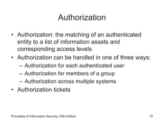 Authorization
• Authorization: the matching of an authenticated
entity to a list of information assets and
corresponding access levels
• Authorization can be handled in one of three ways:
– Authorization for each authenticated user
– Authorization for members of a group
– Authorization across multiple systems
• Authorization tickets
Principles of Information Security, Fifth Edition 10
 
