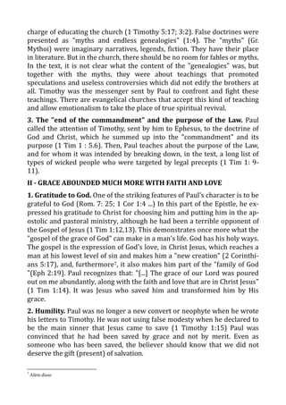 charge of educating the church (1 Timothy 5:17; 3:2). False doctrines were
presented as "myths and endless genealogies" (1:4). The "myths" (Gr.
Mythoi) were imaginary narratives, legends, fiction. They have their place
in literature. But in the church, there should be no room for fables or myths.
In the text, it is not clear what the content of the "genealogies" was, but
together with the myths, they were about teachings that promoted
speculations and useless controversies which did not edify the brothers at
all. Timothy was the messenger sent by Paul to confront and fight these
teachings. There are evangelical churches that accept this kind of teaching
and allow emotionalism to take the place of true spiritual revival.
3. The "end of the commandment" and the purpose of the Law. Paul
called the attention of Timothy, sent by him to Ephesus, to the doctrine of
God and Christ, which he summed up into the "commandment" and its
purpose (1 Tim 1 : 5.6). Then, Paul teaches about the purpose of the Law,
and for whom it was intended by breaking down, in the text, a long list of
types of wicked people who were targeted by legal precepts (1 Tim 1: 9-
11).
II - GRACE ABOUNDED MUCH MORE WITH FAITH AND LOVE
1. Gratitude to God. One of the striking features of Paul's character is to be
grateful to God (Rom. 7: 25; 1 Cor 1:4 ...) In this part of the Epistle, he ex-
pressed his gratitude to Christ for choosing him and putting him in the ap-
ostolic and pastoral ministry, although he had been a terrible opponent of
the Gospel of Jesus (1 Tim 1:12,13). This demonstrates once more what the
"gospel of the grace of God" can make in a man’s life. God has his holy ways.
The gospel is the expression of God's love, in Christ Jesus, which reaches a
man at his lowest level of sin and makes him a "new creation" (2 Corinthi-
ans 5:17), and, furthermore7, it also makes him part of the "family of God
"(Eph 2:19). Paul recognizes that: "[...] The grace of our Lord was poured
out on me abundantly, along with the faith and love that are in Christ Jesus"
(1 Tim 1:14). It was Jesus who saved him and transformed him by His
grace.
2. Humility. Paul was no longer a new convert or neophyte when he wrote
his letters to Timothy. He was not using false modesty when he declared to
be the main sinner that Jesus came to save (1 Timothy 1:15) Paul was
convinced that he had been saved by grace and not by merit. Even as
someone who has been saved, the believer should know that we did not
deserve the gift (present) of salvation.
7
Além disso
 