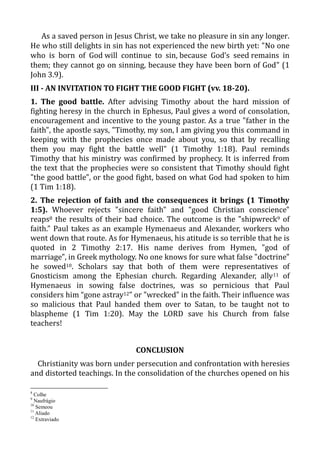 As a saved person in Jesus Christ, we take no pleasure in sin any longer.
He who still delights in sin has not experienced the new birth yet: "No one
who is born of God will continue to sin, because God’s seed remains in
them; they cannot go on sinning, because they have been born of God" (1
John 3.9).
III - AN INVITATION TO FIGHT THE GOOD FIGHT (vv. 18-20).
1. The good battle. After advising Timothy about the hard mission of
fighting heresy in the church in Ephesus, Paul gives a word of consolation,
encouragement and incentive to the young pastor. As a true "father in the
faith", the apostle says, "Timothy, my son, I am giving you this command in
keeping with the prophecies once made about you, so that by recalling
them you may fight the battle well" (1 Timothy 1:18). Paul reminds
Timothy that his ministry was confirmed by prophecy. It is inferred from
the text that the prophecies were so consistent that Timothy should fight
"the good battle", or the good fight, based on what God had spoken to him
(1 Tim 1:18).
2. The rejection of faith and the consequences it brings (1 Timothy
1:5). Whoever rejects "sincere faith" and "good Christian conscience"
reaps8 the results of their bad choice. The outcome is the "shipwreck9 of
faith." Paul takes as an example Hymenaeus and Alexander, workers who
went down that route. As for Hymenaeus, his atitude is so terrible that he is
quoted in 2 Timothy 2:17. His name derives from Hymen, "god of
marriage", in Greek mythology. No one knows for sure what false "doctrine"
he sowed10. Scholars say that both of them were representatives of
Gnosticism among the Ephesian church. Regarding Alexander, ally11 of
Hymenaeus in sowing false doctrines, was so pernicious that Paul
considers him “gone astray12” or "wrecked" in the faith. Their influence was
so malicious that Paul handed them over to Satan, to be taught not to
blaspheme (1 Tim 1:20). May the LORD save his Church from false
teachers!
CONCLUSION
Christianity was born under persecution and confrontation with heresies
and distorted teachings. In the consolidation of the churches opened on his
8
Colhe
9
Naufrágio
10
Semeou
11
Aliado
12
Extraviado
 