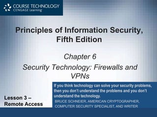 Principles of Information Security,
Fifth Edition
Chapter 6
Security Technology: Firewalls and
VPNs
If you think technology can solve your security problems,
then you don’t understand the problems and you don’t
understand the technology.
BRUCE SCHNEIER, AMERICAN CRYPTOGRAPHER,
COMPUTER SECURITY SPECIALIST, AND WRITER
Lesson 3 –
Remote Access
 