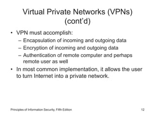 Virtual Private Networks (VPNs)
(cont’d)
• VPN must accomplish:
– Encapsulation of incoming and outgoing data
– Encryption of incoming and outgoing data
– Authentication of remote computer and perhaps
remote user as well
• In most common implementation, it allows the user
to turn Internet into a private network.
Principles of Information Security, Fifth Edition 12
 
