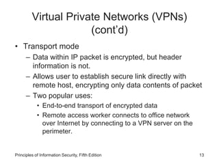Virtual Private Networks (VPNs)
(cont’d)
• Transport mode
– Data within IP packet is encrypted, but header
information is not.
– Allows user to establish secure link directly with
remote host, encrypting only data contents of packet
– Two popular uses:
• End-to-end transport of encrypted data
• Remote access worker connects to office network
over Internet by connecting to a VPN server on the
perimeter.
Principles of Information Security, Fifth Edition 13
 