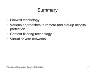 Summary
• Firewall technology
• Various approaches to remote and dial-up access
protection
• Content filtering technology
• Virtual private networks
Principles of Information Security, Fifth Edition 17
 