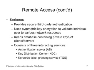 Remote Access (cont’d)
• Kerberos
– Provides secure third-party authentication
– Uses symmetric key encryption to validate individual
user to various network resources
– Keeps database containing private keys of
clients/servers
– Consists of three interacting services:
• Authentication server (AS)
• Key Distribution Center (KDC)
• Kerberos ticket granting service (TGS)
Principles of Information Security, Fifth Edition 7
 