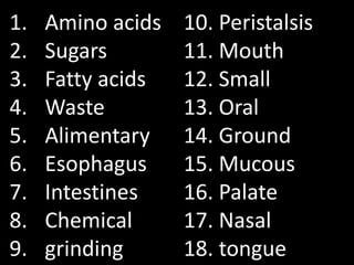 1.   Amino acids   10. Peristalsis
2.   Sugars        11. Mouth
3.   Fatty acids   12. Small
4.   Waste         13. Oral
5.   Alimentary    14. Ground
6.   Esophagus     15. Mucous
7.   Intestines    16. Palate
8.   Chemical      17. Nasal
9.   grinding      18. tongue
 
