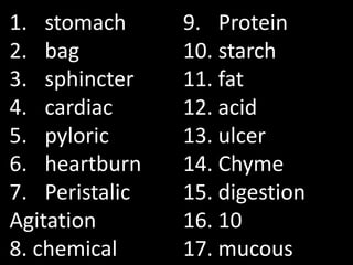 1. stomach      9. Protein
2. bag          10. starch
3. sphincter    11. fat
4. cardiac      12. acid
5. pyloric      13. ulcer
6. heartburn    14. Chyme
7. Peristalic   15. digestion
Agitation       16. 10
8. chemical     17. mucous
 
