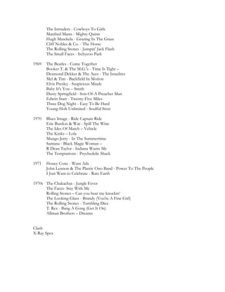 The Intruders - Cowboys To Girls
       Manfred Mann - Mighty Quinn
       Hugh Masekela - Grazing In The Grass
       Cliff Nobles & Co. - The Horse
       The Rolling Stones - Jumpin' Jack Flash
       The Small Faces - Itchycoo Park

1969   The Beatles - Come Together
       Booker T. & The M.G.'s - Time Is Tight –
       Desmond Dekker & The Aces - The Israelites
       Mel & Tim - Backfield In Motion
       Elvis Presley - Suspicious Minds
       Baby It's You – Smith
       Dusty Springfield - Son-Of-A Preacher Man
       Edwin Starr - Twenty-Five Miles
       Three Dog Night - Easy To Be Hard
       Young-Holt Unlimited - Soulful Strut

1970   Blues Image - Ride Captain Ride
       Eric Burdon & War - Spill The Wine
       The Ides Of March – Vehicle
       The Kinks – Lola
       Mungo Jerry - In The Summertime
       Santana - Black Magic Woman –
       R Dean Taylor - Indiana Wants Me
       The Temptations - Psychedelic Shack

1971   Honey Cone - Want Ads
       John Lennon & The Plastic Ono Band - Power To The People
       I Just Want to Celebrate - Rare Earth

1970s The Chakachas - Jungle Fever
      The Faces- Stay With Me
      Rolling Stones – Can you hear me knockin’
      The Looking Glass - Brandy (You're A Fine Girl)
      The Rolling Stones - Tumbling Dice
      T. Rex - Bang A Gong (Get It On)
      Allman Brothers – Dreams


Clash
X-Ray Spex
 