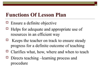 Functions Of Lesson Plan
 Ensure a definite objective
 Helps for adequate and appropriate use of
resources in an efficient way
 Keeps the teacher on track to ensure steady
progress for a definite outcome of teaching
 Clarifies what, how, where and when to teach
 Directs teaching –learning process and
procedure
 
