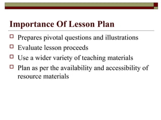 Importance Of Lesson Plan
 Prepares pivotal questions and illustrations
 Evaluate lesson proceeds
 Use a wider variety of teaching materials
 Plan as per the availability and accessibility of
resource materials
 