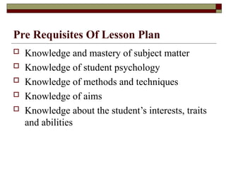 Pre Requisites Of Lesson Plan
 Knowledge and mastery of subject matter
 Knowledge of student psychology
 Knowledge of methods and techniques
 Knowledge of aims
 Knowledge about the student’s interests, traits
and abilities
 