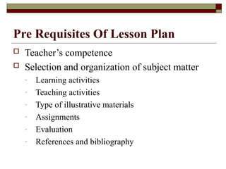 Pre Requisites Of Lesson Plan
 Teacher’s competence
 Selection and organization of subject matter
- Learning activities
- Teaching activities
- Type of illustrative materials
- Assignments
- Evaluation
- References and bibliography
 
