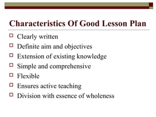 Characteristics Of Good Lesson Plan
 Clearly written
 Definite aim and objectives
 Extension of existing knowledge
 Simple and comprehensive
 Flexible
 Ensures active teaching
 Division with essence of wholeness
 