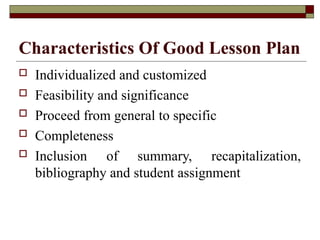 Characteristics Of Good Lesson Plan
 Individualized and customized
 Feasibility and significance
 Proceed from general to specific
 Completeness
 Inclusion of summary, recapitalization,
bibliography and student assignment
 