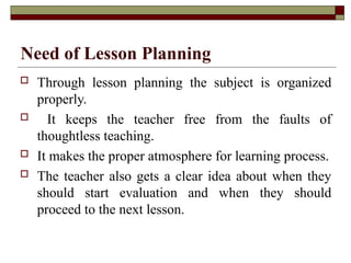 Need of Lesson Planning
 Through lesson planning the subject is organized
properly.
 It keeps the teacher free from the faults of
thoughtless teaching.
 It makes the proper atmosphere for learning process.
 The teacher also gets a clear idea about when they
should start evaluation and when they should
proceed to the next lesson.
 